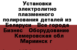 Установки электролитно-плазменного  полирования деталей из Беларуси - Все города Бизнес » Оборудование   . Кемеровская обл.,Мариинск г.